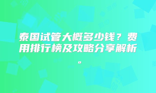 泰国试管大概多少钱？费用排行榜及攻略分享解析。