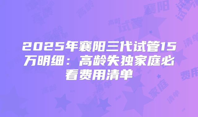 2025年襄阳三代试管15万明细：高龄失独家庭必看费用清单