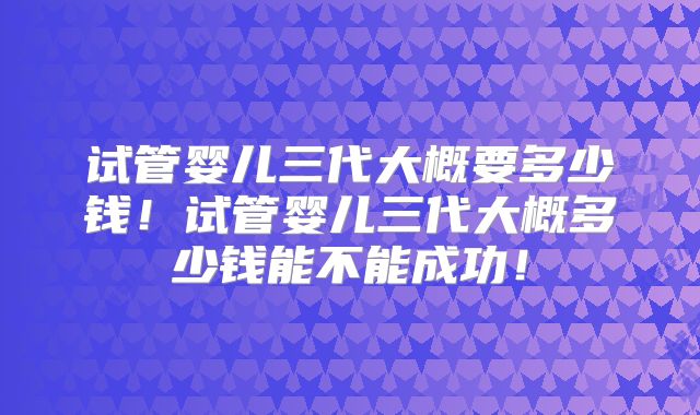 试管婴儿三代大概要多少钱！试管婴儿三代大概多少钱能不能成功！
