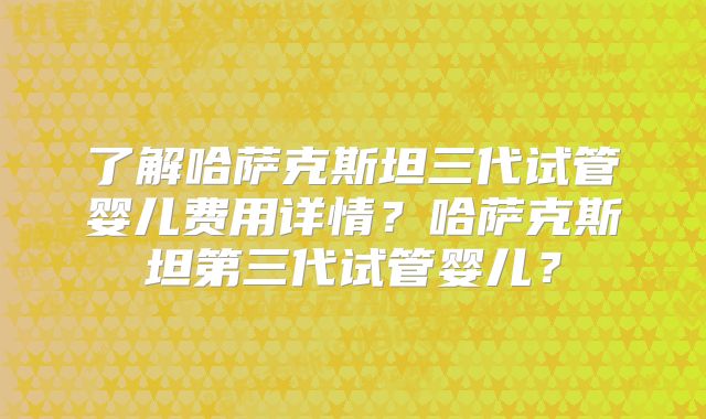 了解哈萨克斯坦三代试管婴儿费用详情?哈萨克斯坦第三代试管婴儿?