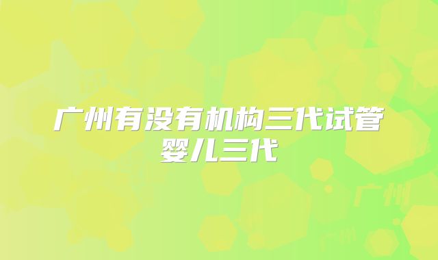 广州有没有机构三代试管婴儿三代