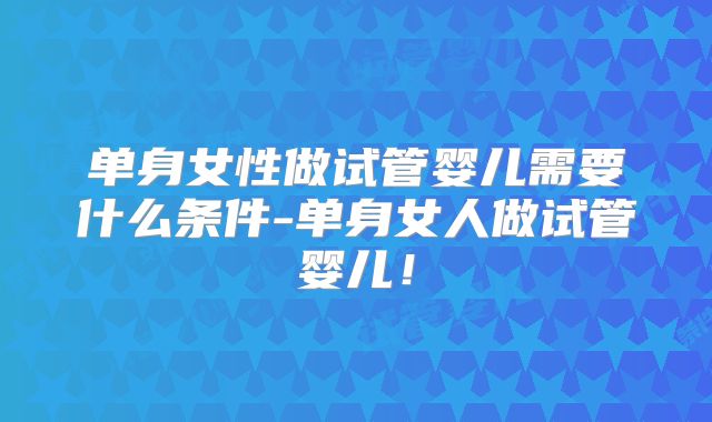 单身女性做试管婴儿需要什么条件-单身女人做试管婴儿！