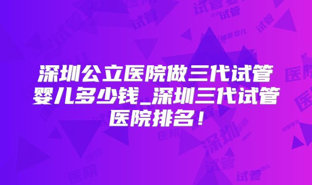 深圳公立医院做三代试管婴儿多少钱_深圳三代试管医院排名！