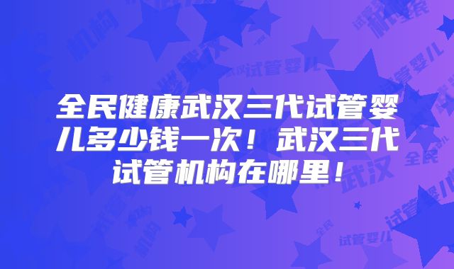 全民健康武汉三代试管婴儿多少钱一次！武汉三代试管机构在哪里！