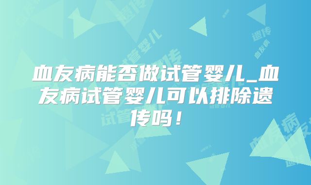 血友病能否做试管婴儿_血友病试管婴儿可以排除遗传吗！