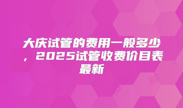 大庆试管的费用一般多少，2025试管收费价目表最新
