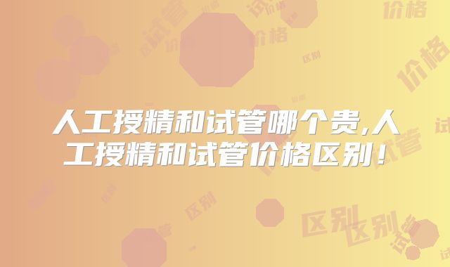 人工授精和试管哪个贵,人工授精和试管价格区别！