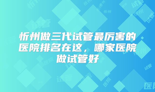 忻州做三代试管最厉害的医院排名在这，哪家医院做试管好