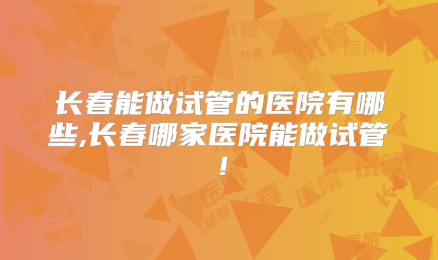 长春能做试管的医院有哪些,长春哪家医院能做试管！