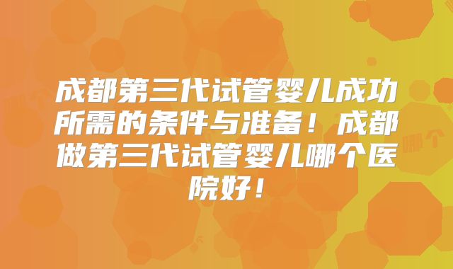 成都第三代试管婴儿成功所需的条件与准备！成都做第三代试管婴儿哪个医院好！