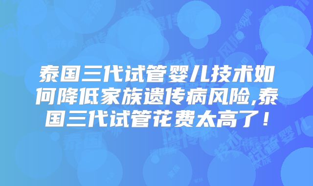 泰国三代试管婴儿技术如何降低家族遗传病风险,泰国三代试管花费太高了！