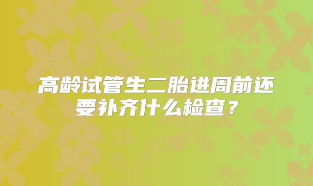 高龄试管生二胎进周前还要补齐什么检查?