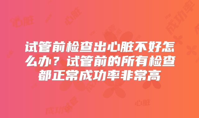 试管前检查出心脏不好怎么办？试管前的所有检查都正常成功率非常高