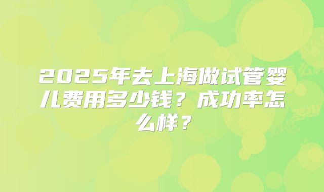 2025年去上海做试管婴儿费用多少钱？成功率怎么样？
