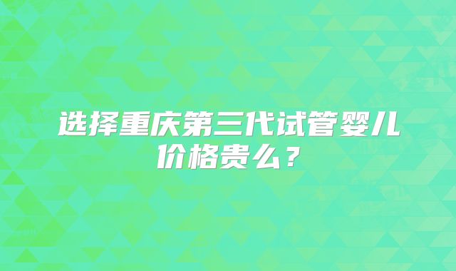 选择重庆第三代试管婴儿价格贵么？