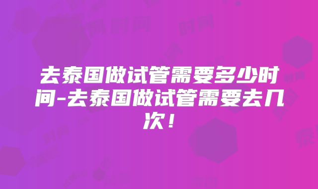 去泰国做试管需要多少时间-去泰国做试管需要去几次！