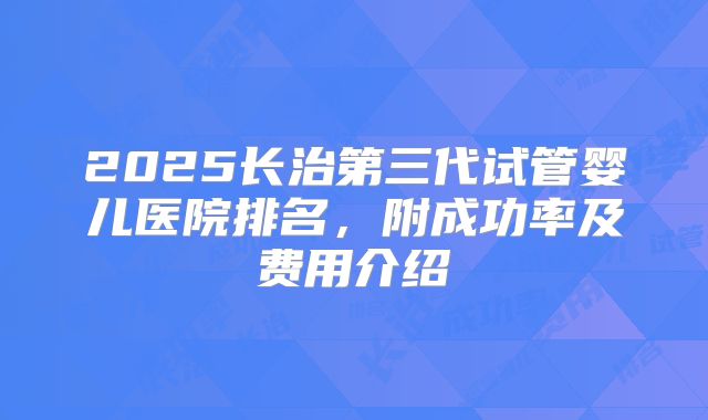 2025长治第三代试管婴儿医院排名，附成功率及费用介绍