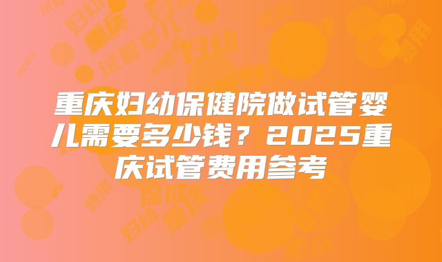 重庆妇幼保健院做试管婴儿需要多少钱？2025重庆试管费用参考