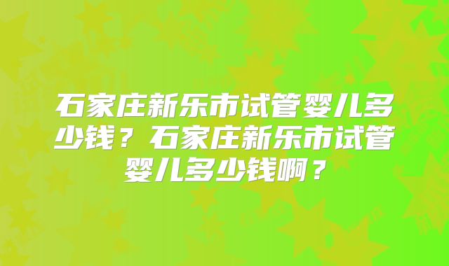 石家庄新乐市试管婴儿多少钱？石家庄新乐市试管婴儿多少钱啊？