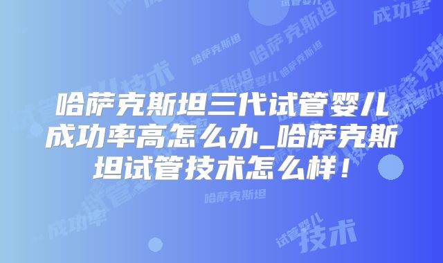 哈萨克斯坦三代试管婴儿成功率高怎么办_哈萨克斯坦试管技术怎么样!