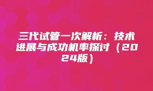 三代试管一次解析：技术进展与成功机率探讨（2024版）