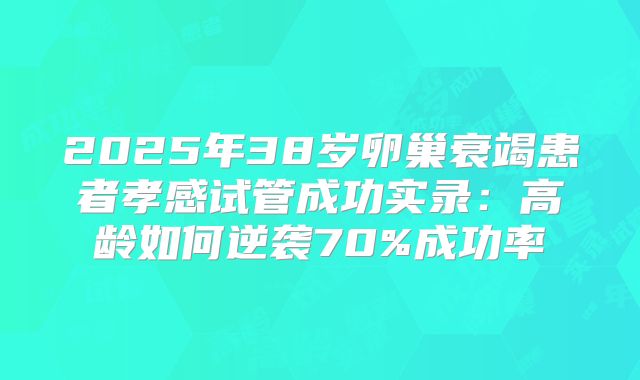 2025年38岁卵巢衰竭患者孝感试管成功实录：高龄如何逆袭70%成功率