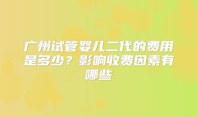 广州试管婴儿二代的费用是多少?影响收费因素有哪些