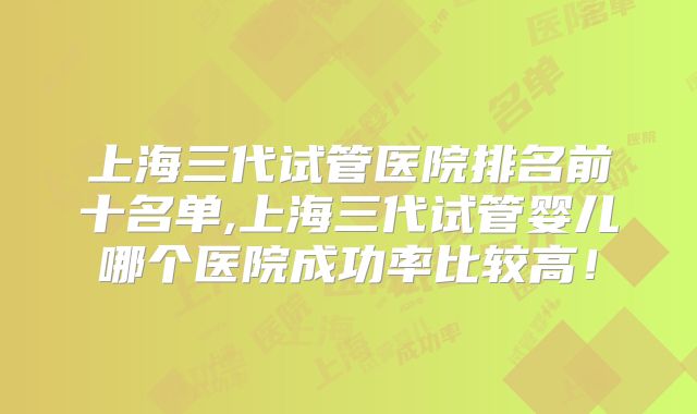 上海三代试管医院排名前十名单,上海三代试管婴儿哪个医院成功率比较高！