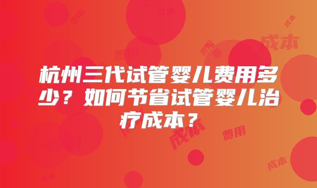 杭州三代试管婴儿费用多少？如何节省试管婴儿治疗成本？