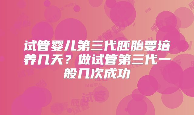 试管婴儿第三代胚胎要培养几天？做试管第三代一般几次成功