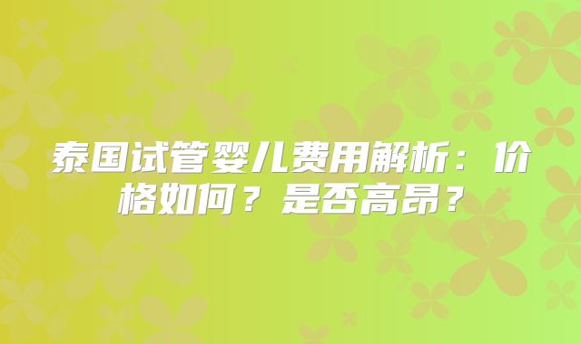 泰国试管婴儿费用解析：价格如何？是否高昂？
