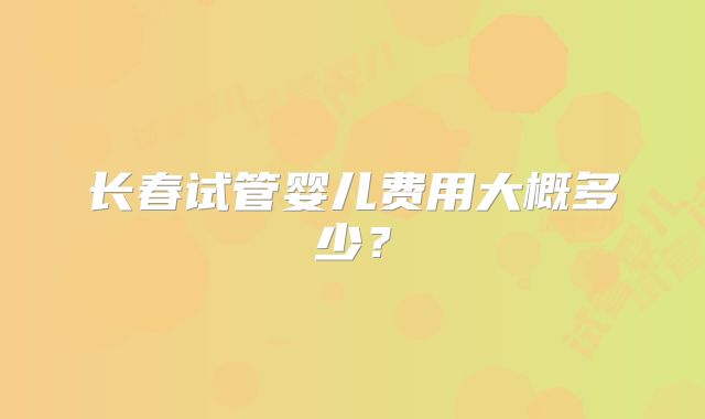 长春试管婴儿费用大概多少？
