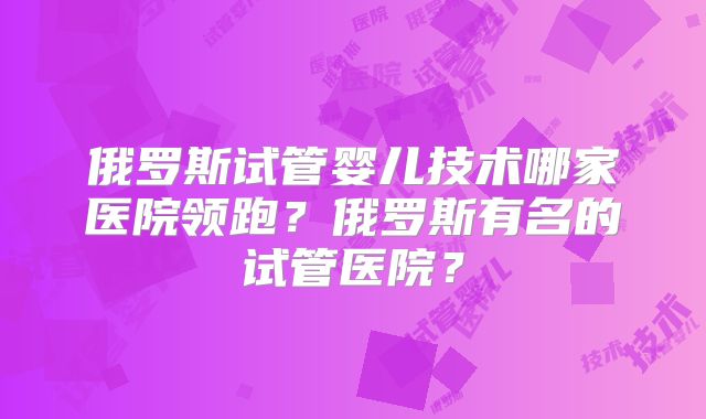 俄罗斯试管婴儿技术哪家医院领跑？俄罗斯有名的试管医院？