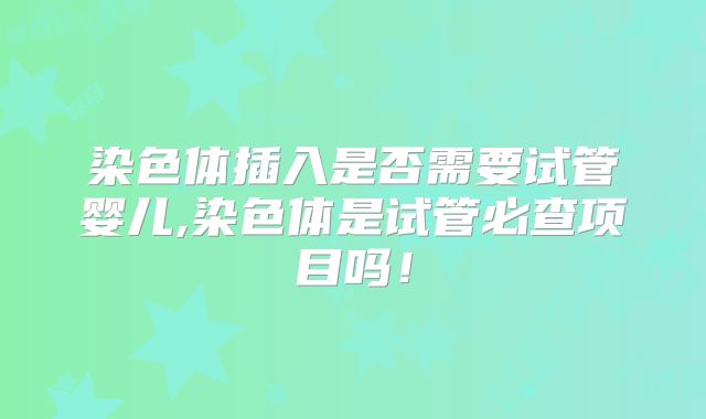 染色体插入是否需要试管婴儿,染色体是试管必查项目吗！