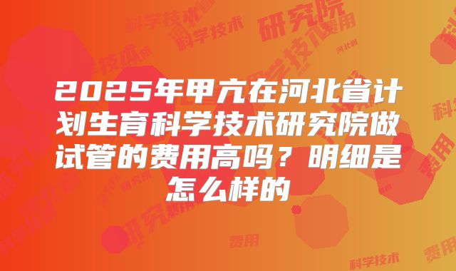 2025年甲亢在河北省计划生育科学技术研究院做试管的费用高吗?明细是怎么样的