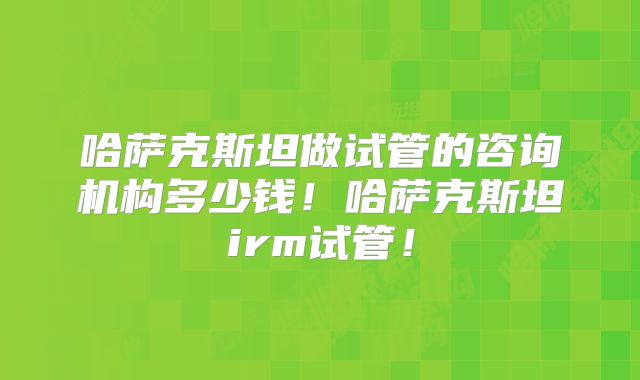 哈萨克斯坦做试管的咨询机构多少钱！哈萨克斯坦irm试管！