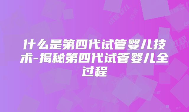 什么是第四代试管婴儿技术-揭秘第四代试管婴儿全过程