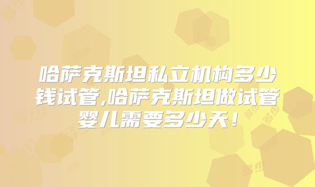 哈萨克斯坦私立机构多少钱试管,哈萨克斯坦做试管婴儿需要多少天！
