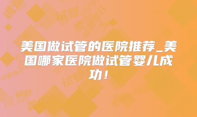 美国做试管的医院推荐_美国哪家医院做试管婴儿成功！