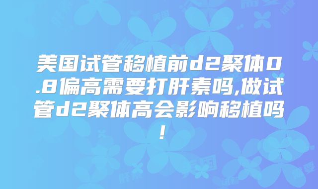 美国试管移植前d2聚体0.8偏高需要打肝素吗,做试管d2聚体高会影响移植吗！