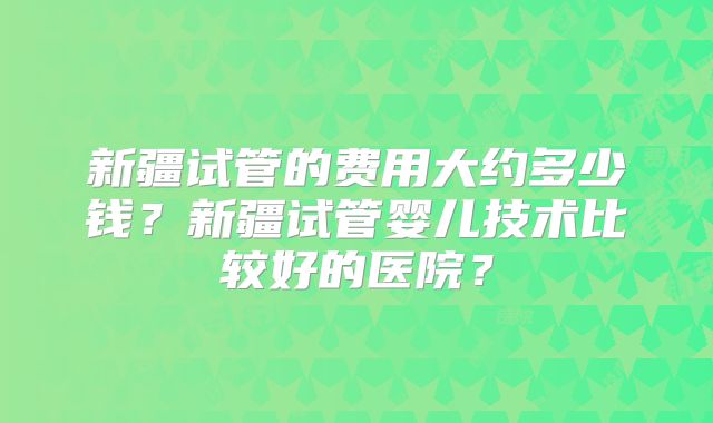 新疆试管的费用大约多少钱?新疆试管婴儿技术比较好的医院?