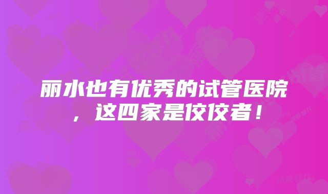丽水也有优秀的试管医院,这四家是佼佼者!