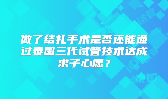 做了结扎手术是否还能通过泰国三代试管技术达成求子心愿？