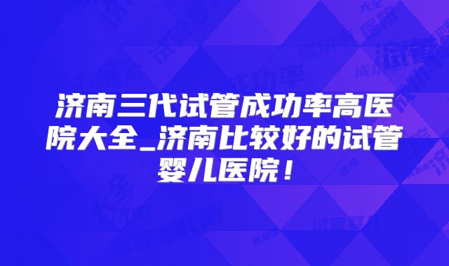 济南三代试管成功率高医院大全_济南比较好的试管婴儿医院！