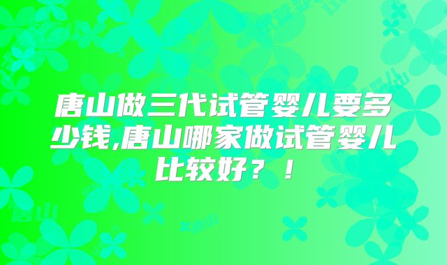 唐山做三代试管婴儿要多少钱,唐山哪家做试管婴儿比较好？！