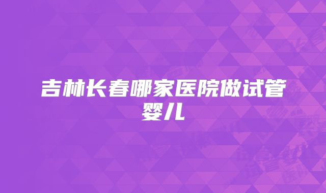吉林长春哪家医院做试管婴儿