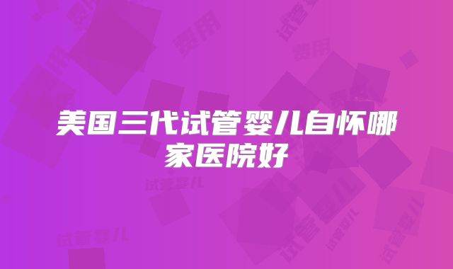 美国三代试管婴儿自怀哪家医院好