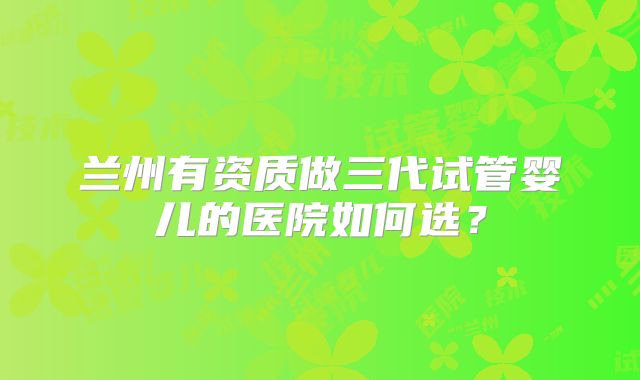 兰州有资质做三代试管婴儿的医院如何选?