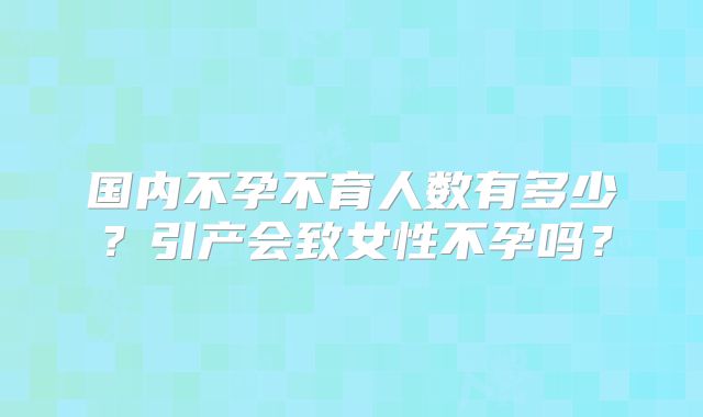 国内不孕不育人数有多少?引产会致女性不孕吗?