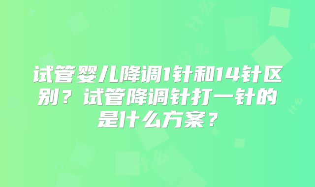 试管婴儿降调1针和14针区别？试管降调针打一针的是什么方案？